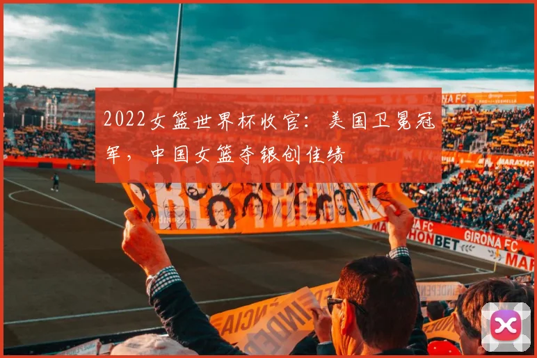 2022女篮世界杯收官：美国卫冕冠军，中国女篮夺银创佳绩