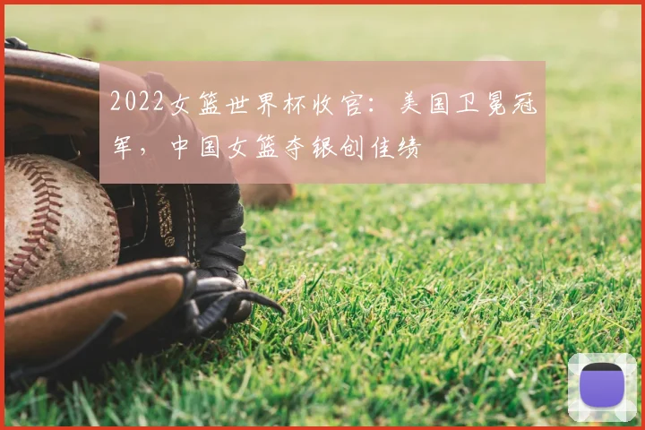 2022女篮世界杯收官：美国卫冕冠军，中国女篮夺银创佳绩