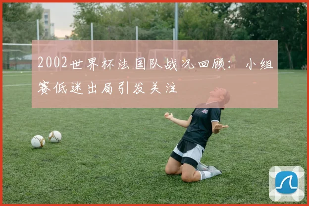 2002世界杯法国队战况回顾：小组赛低迷出局引发关注