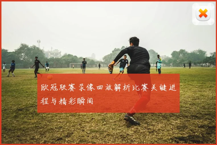 欧冠联赛录像回放解析比赛关键进程与精彩瞬间