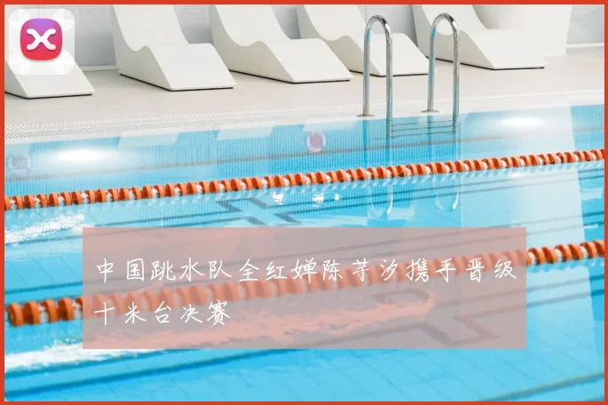 中国跳水队全红婵陈芋汐携手晋级十米台决赛