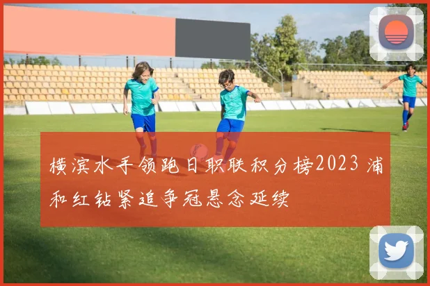 横滨水手领跑日职联积分榜2023 浦和红钻紧追争冠悬念延续