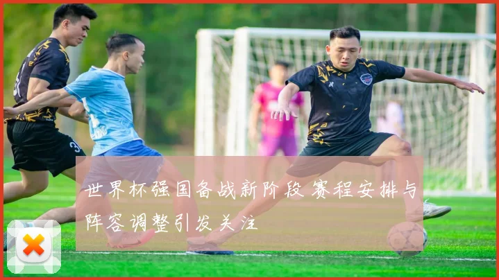 世界杯强国备战新阶段 赛程安排与阵容调整引发关注