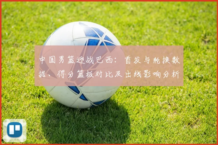 中国男篮迎战巴西：首发与轮换数据、得分篮板对比及出线影响分析