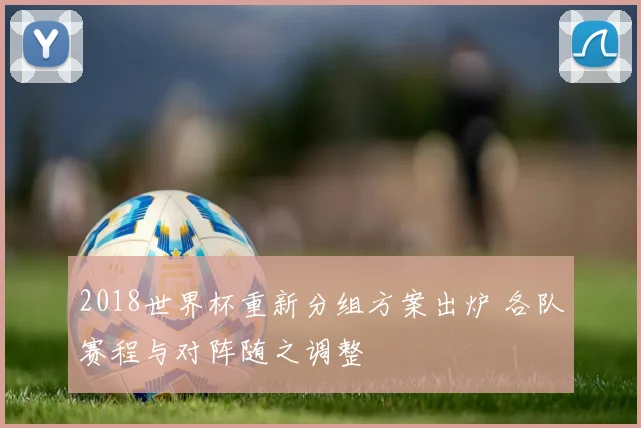 2018世界杯重新分组方案出炉 各队赛程与对阵随之调整