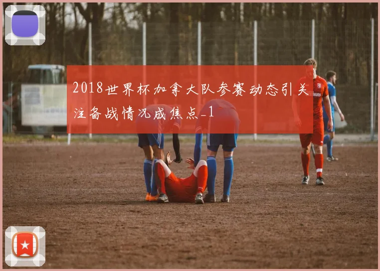 2018世界杯加拿大队参赛动态引关注备战情况成焦点_1