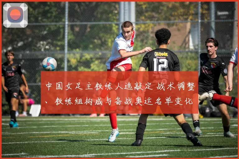 中国女足主教练人选敲定 战术调整、教练组构成与备战奥运名单变化