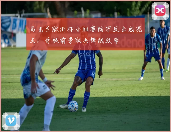 乌克兰欧洲杯小组赛防守反击成亮点，晋级前景取决锋线效率