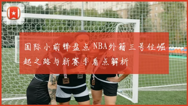国际小前锋盘点 NBA外籍三号位崛起之路与新赛季看点解析