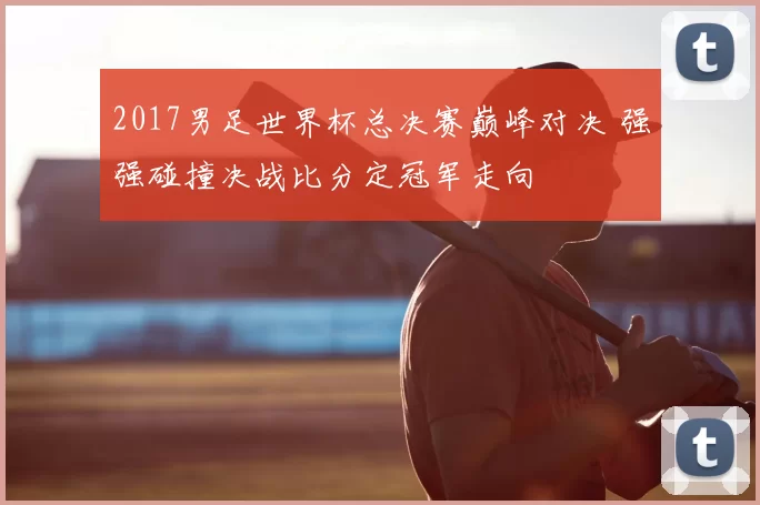 2017男足世界杯总决赛巅峰对决 强强碰撞决战比分定冠军走向