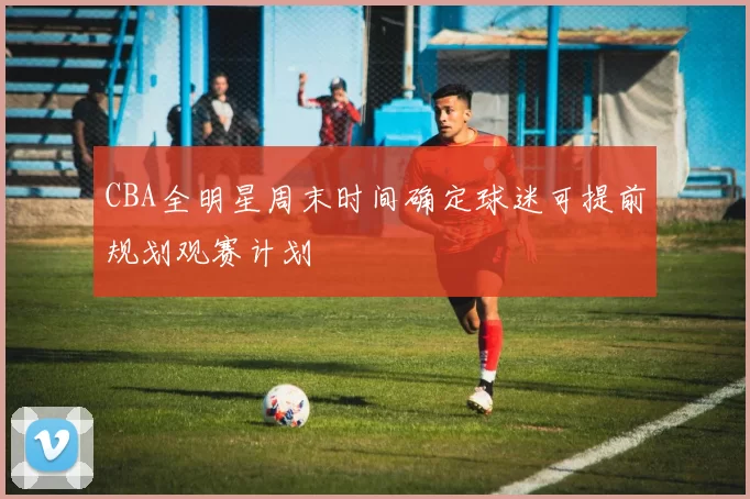 CBA全明星周末时间确定球迷可提前规划观赛计划