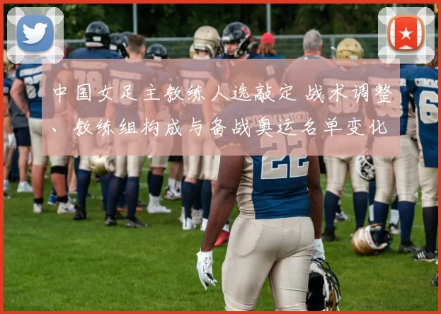 中国女足主教练人选敲定 战术调整、教练组构成与备战奥运名单变化