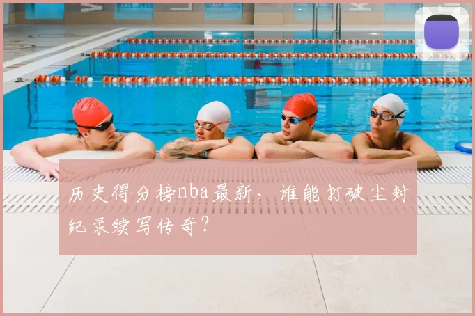 历史得分榜nba最新，谁能打破尘封纪录续写传奇？