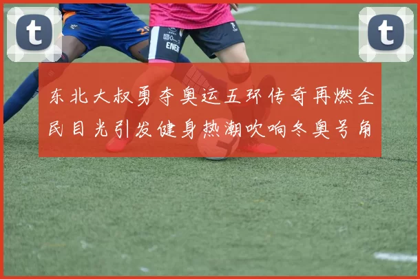 东北大叔勇夺奥运五环传奇再燃全民目光引发健身热潮吹响冬奥号角