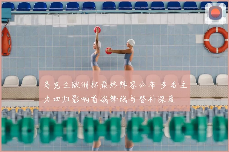 乌克兰欧洲杯最终阵容公布 多名主力回归影响首战锋线与替补深度