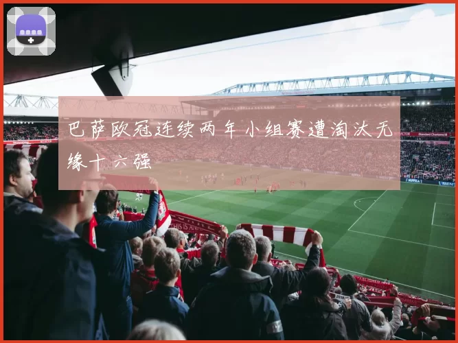 巴萨欧冠连续两年小组赛遭淘汰无缘十六强
