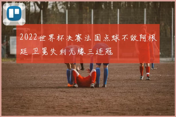 2022世界杯决赛法国点球不敌阿根廷 卫冕失利无缘三连冠