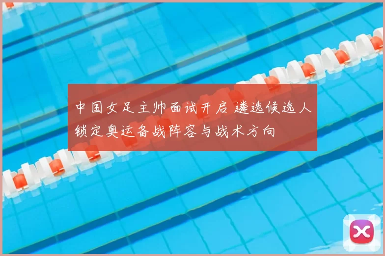 中国女足主帅面试开启 遴选候选人锁定奥运备战阵容与战术方向