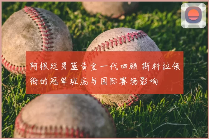 阿根廷男篮黄金一代回顾 斯科拉领衔的冠军班底与国际赛场影响