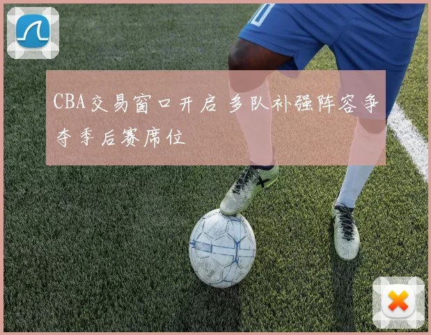 CBA交易窗口开启 多队补强阵容争夺季后赛席位