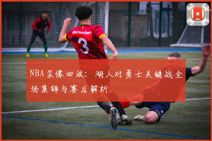 NBA录像回放：湖人对勇士关键战全场集锦与赛后解析