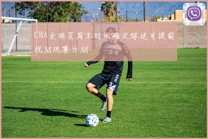 CBA全明星周末时间确定球迷可提前规划观赛计划