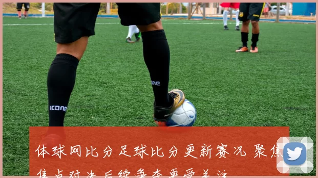 体球网比分足球比分更新赛况 聚焦焦点对决后续争夺更受关注