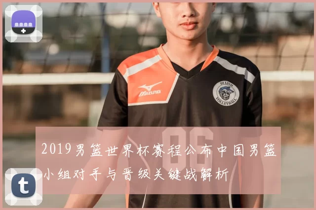 2019男篮世界杯赛程公布中国男篮小组对手与晋级关键战解析