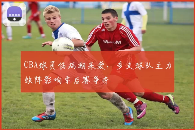 CBA球员伤病潮来袭,多支球队主力缺阵影响季后赛争夺