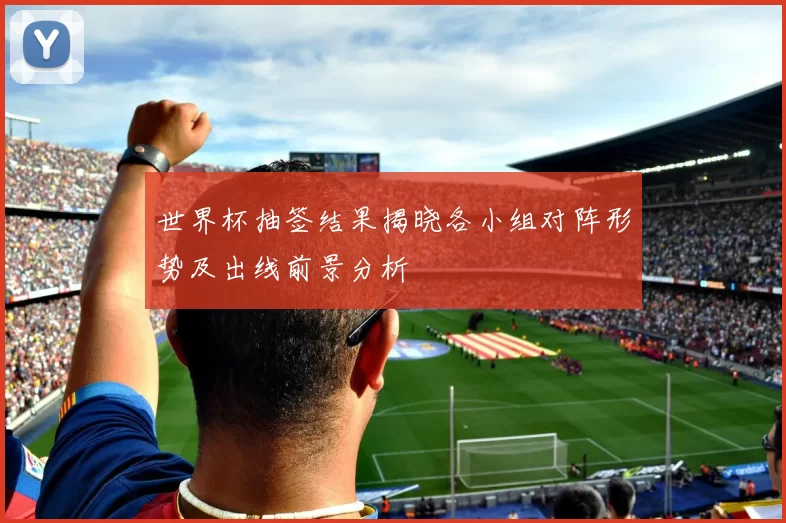 世界杯抽签结果揭晓各小组对阵形势及出线前景分析