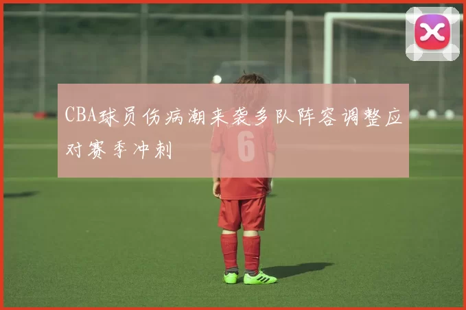 CBA球员伤病潮来袭多队阵容调整应对赛季冲刺