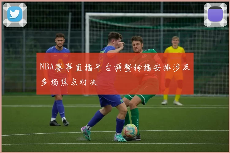 NBA赛事直播平台调整转播安排涉及多场焦点对决