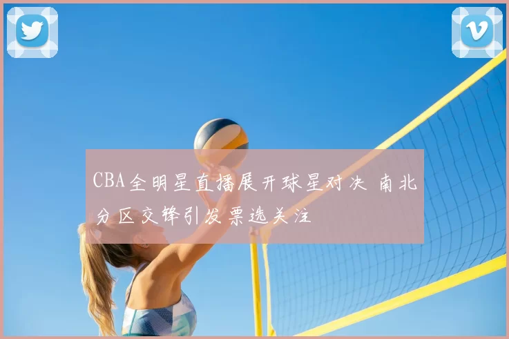 CBA全明星直播展开球星对决 南北分区交锋引发票选关注