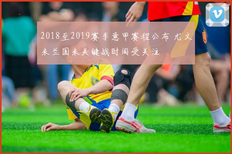 2018至2019赛季意甲赛程公布 尤文米兰国米关键战时间受关注