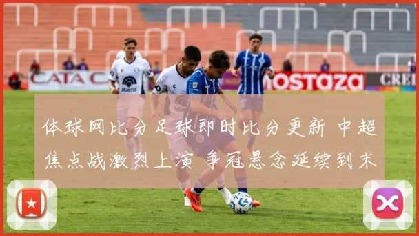 体球网比分足球即时比分更新 中超焦点战激烈上演 争冠悬念延续到末轮