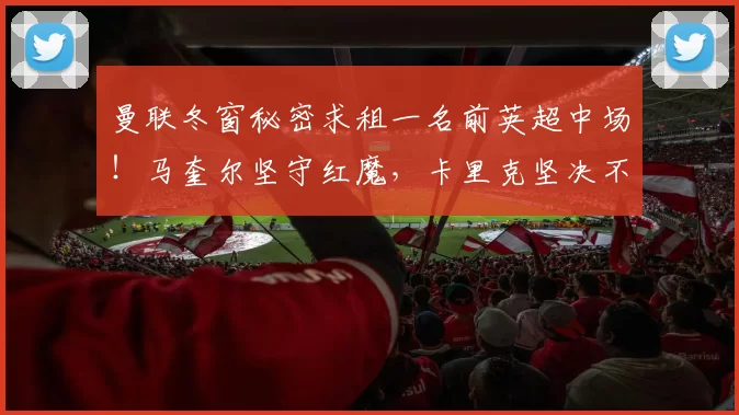 曼联冬窗秘密求租一名前英超中场！马奎尔坚守红魔，卡里克坚决不卖_国米_罗马_曼城