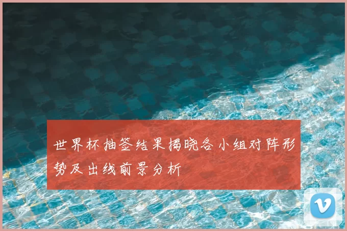 世界杯抽签结果揭晓各小组对阵形势及出线前景分析