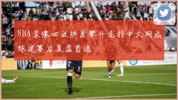 NBA录像回放热度攀升虎扑中文网成球迷赛后复盘首选