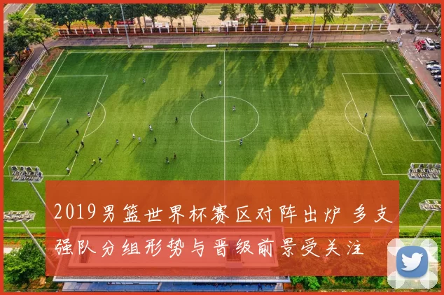 2019男篮世界杯赛区对阵出炉 多支强队分组形势与晋级前景受关注