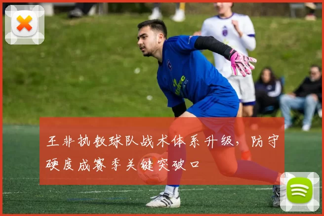 王非执教球队战术体系升级，防守硬度成赛季关键突破口