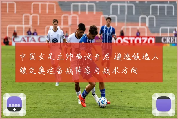 中国女足主帅面试开启 遴选候选人锁定奥运备战阵容与战术方向