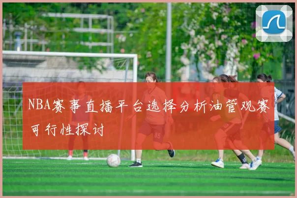 NBA赛事直播平台选择分析油管观赛可行性探讨