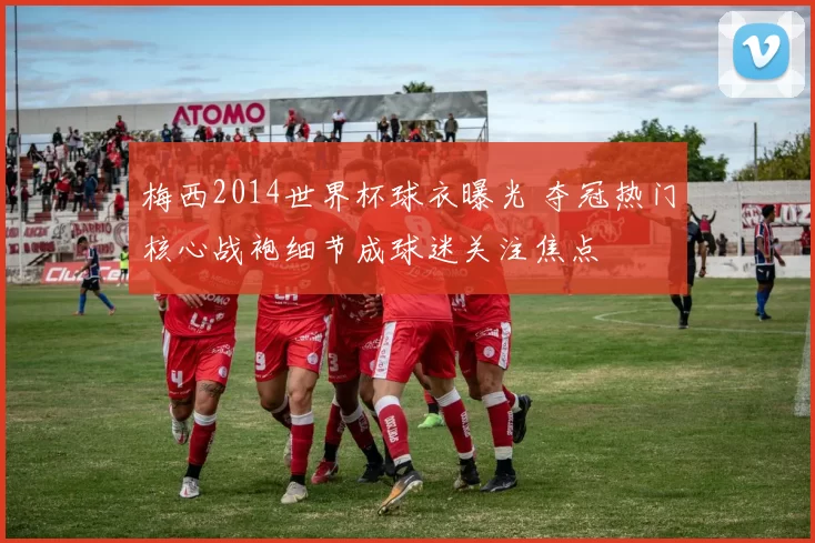 梅西2014世界杯球衣曝光 夺冠热门核心战袍细节成球迷关注焦点