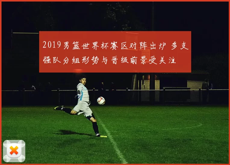 2019男篮世界杯赛区对阵出炉 多支强队分组形势与晋级前景受关注