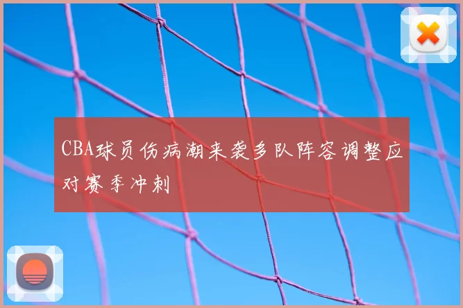 CBA球员伤病潮来袭多队阵容调整应对赛季冲刺
