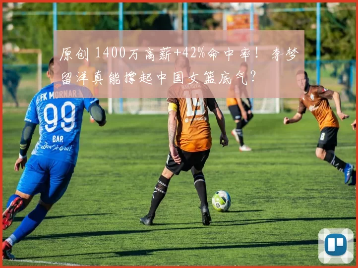 原创 1400万高薪+42%命中率！李梦留洋真能撑起中国女篮底气？