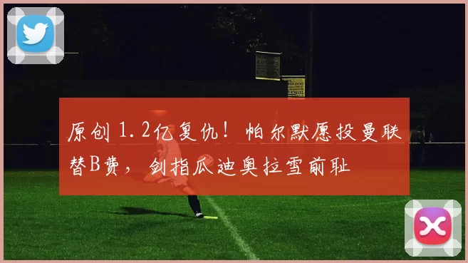 原创 1.2亿复仇！帕尔默愿投曼联替B费，剑指瓜迪奥拉雪前耻