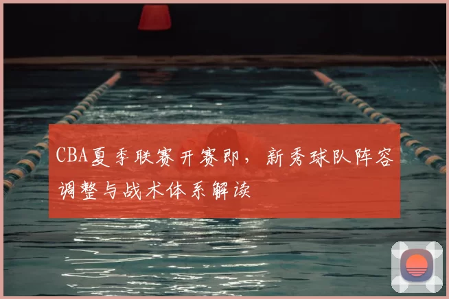 CBA夏季联赛开赛即，新秀球队阵容调整与战术体系解读