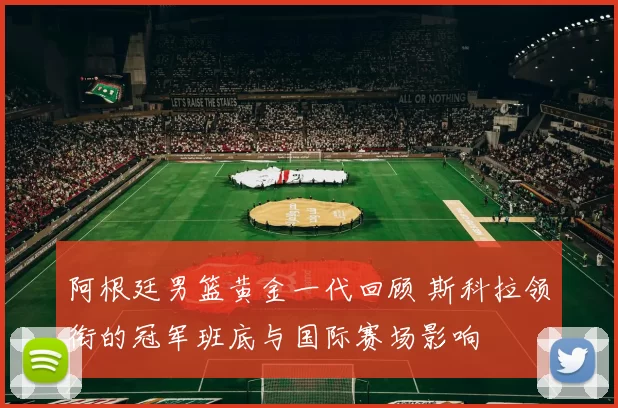 阿根廷男篮黄金一代回顾 斯科拉领衔的冠军班底与国际赛场影响