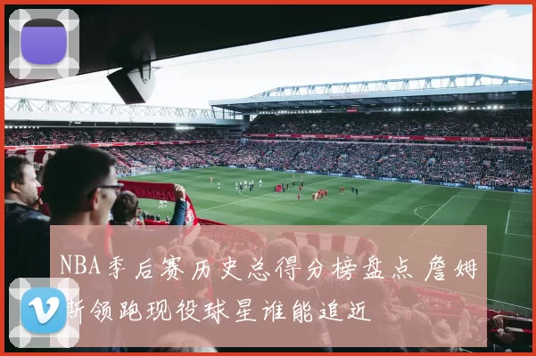NBA季后赛历史总得分榜盘点 詹姆斯领跑现役球星谁能追近